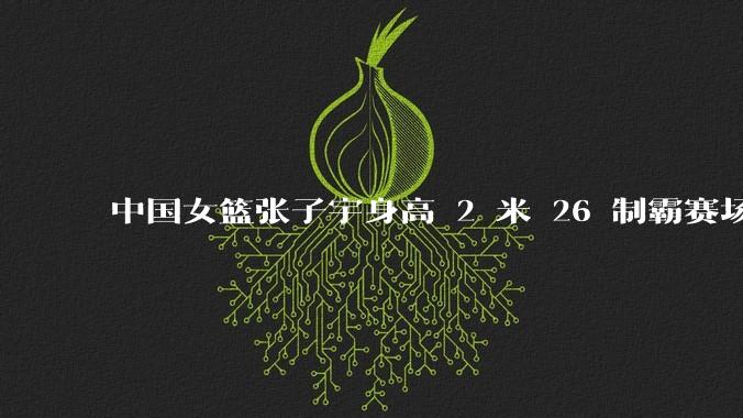 中国女篮张子宇身高 2 米 26 制霸赛场，身高因素在篮球比赛中能占多大优势？她会是下一个「姚明」吗？