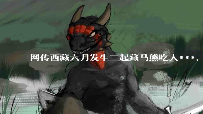 网传西藏六月发生三起藏马熊吃人***，藏马熊真的这么可怕吗？